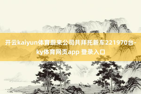 开云kaiyun体育蔚来公司共拜托新车221970台-ky体育网页app 登录入口