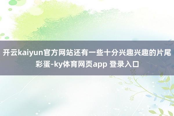 开云kaiyun官方网站还有一些十分兴趣兴趣的片尾彩蛋-ky体育网页app 登录入口