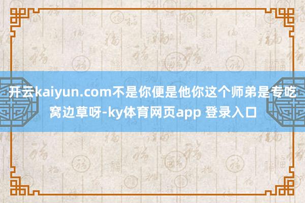 开云kaiyun.com不是你便是他你这个师弟是专吃窝边草呀-ky体育网页app 登录入口