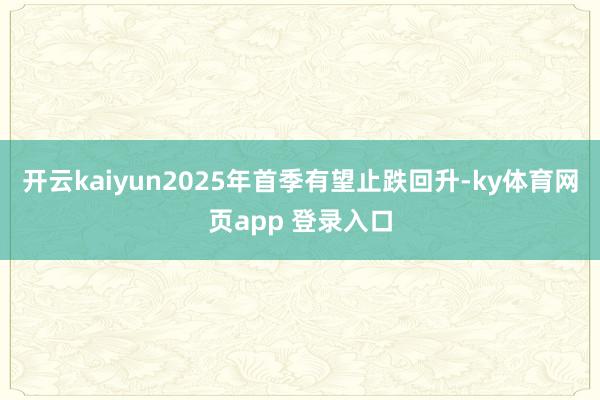 开云kaiyun2025年首季有望止跌回升-ky体育网页app 登录入口