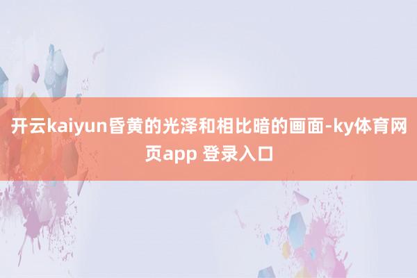 开云kaiyun昏黄的光泽和相比暗的画面-ky体育网页app 登录入口
