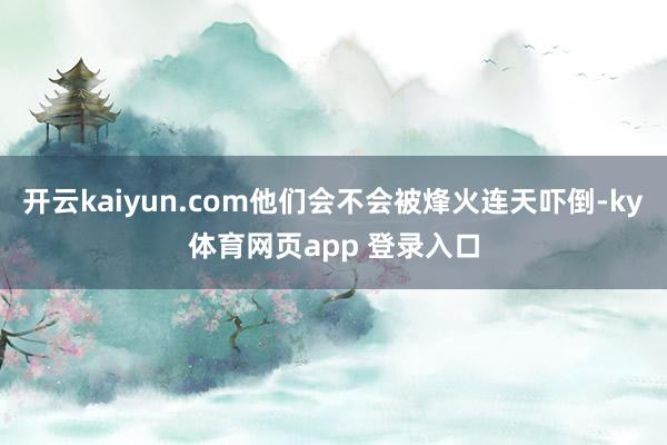 开云kaiyun.com他们会不会被烽火连天吓倒-ky体育网页app 登录入口