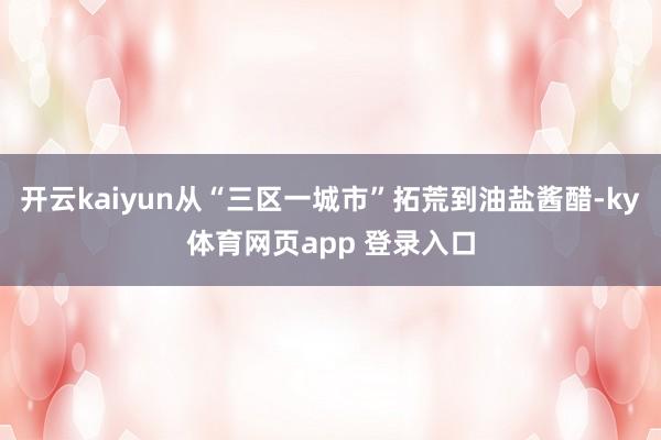 开云kaiyun从“三区一城市”拓荒到油盐酱醋-ky体育网页app 登录入口