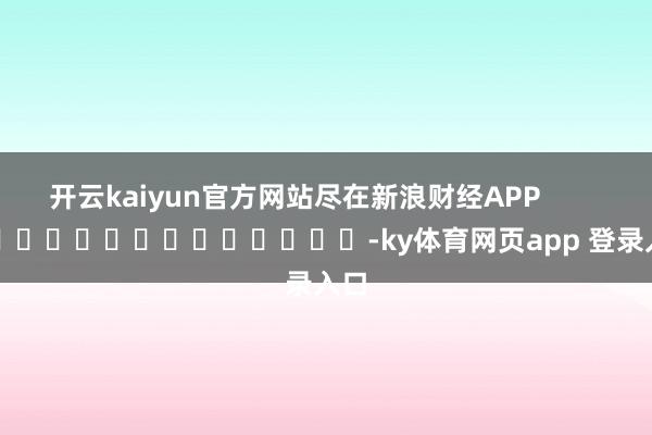 开云kaiyun官方网站尽在新浪财经APP            													-ky体育网页app 登录入口