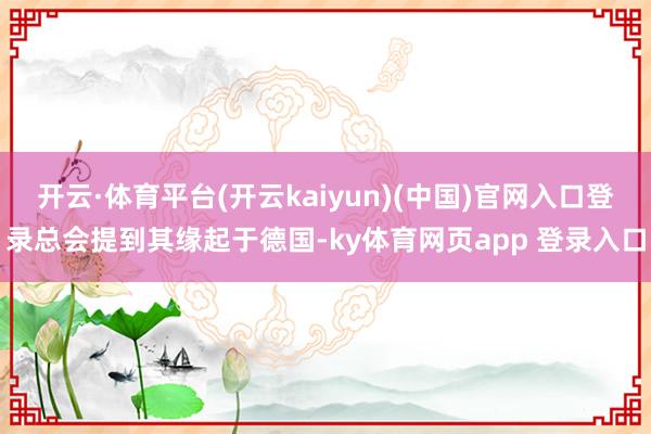 开云·体育平台(开云kaiyun)(中国)官网入口登录总会提到其缘起于德国-ky体育网页app 登录入口