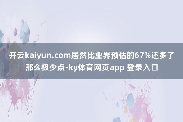 开云kaiyun.com居然比业界预估的67%还多了那么极少点-ky体育网页app 登录入口