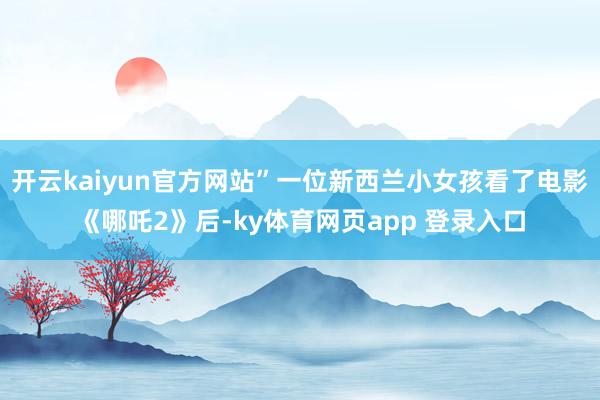 开云kaiyun官方网站”一位新西兰小女孩看了电影《哪吒2》后-ky体育网页app 登录入口