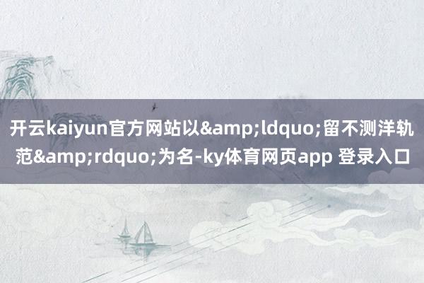 开云kaiyun官方网站以&ldquo;留不测洋轨范&rdquo;为名-ky体育网页app 登录入口