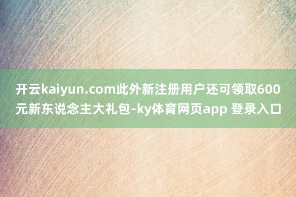 开云kaiyun.com此外新注册用户还可领取600元新东说念主大礼包-ky体育网页app 登录入口