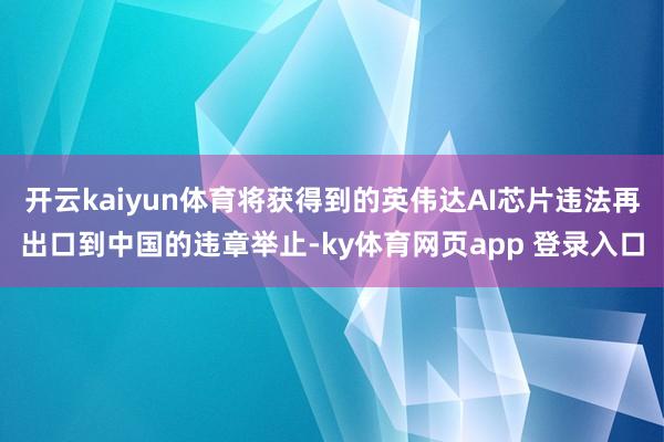 开云kaiyun体育将获得到的英伟达AI芯片违法再出口到中国的违章举止-ky体育网页app 登录入口