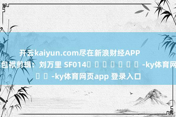 开云kaiyun.com尽在新浪财经APP 包袱剪辑:刘万里 SF014 -ky体育网页app 登录入口