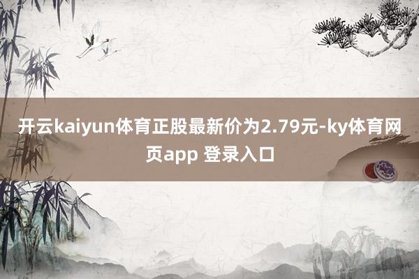 开云kaiyun体育正股最新价为2.79元-ky体育网页app 登录入口