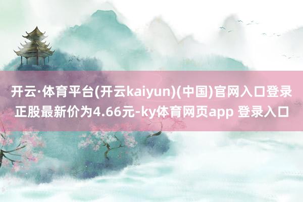 开云·体育平台(开云kaiyun)(中国)官网入口登录正股最新价为4.66元-ky体育网页app 登录入口