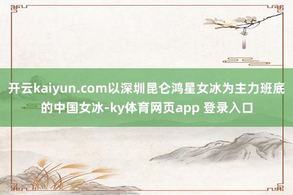 开云kaiyun.com以深圳昆仑鸿星女冰为主力班底的中国女冰-ky体育网页app 登录入口