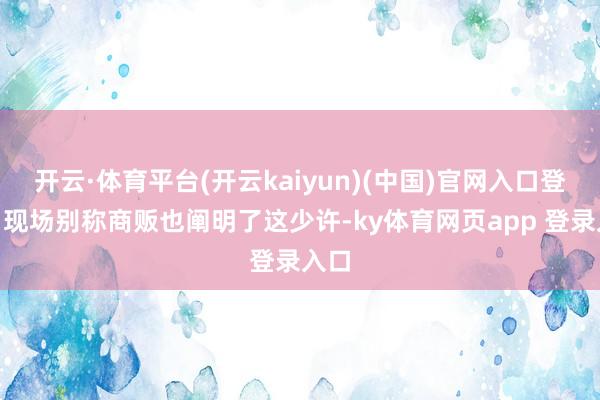开云·体育平台(开云kaiyun)(中国)官网入口登录”现场别称商贩也阐明了这少许-ky体育网页app 登录入口