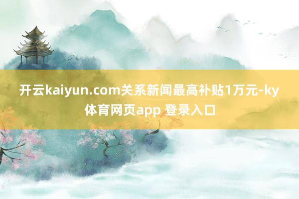 开云kaiyun.com　　关系新闻　　最高补贴1万元-ky体育网页app 登录入口