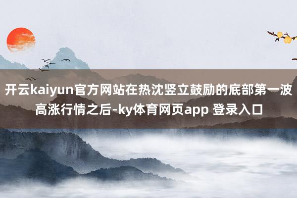 开云kaiyun官方网站在热沈竖立鼓励的底部第一波高涨行情之后-ky体育网页app 登录入口
