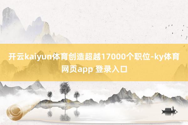 开云kaiyun体育创造超越17000个职位-ky体育网页app 登录入口