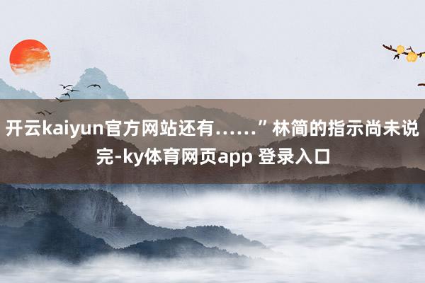 开云kaiyun官方网站还有……”林简的指示尚未说完-ky体育网页app 登录入口