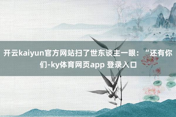 开云kaiyun官方网站扫了世东谈主一眼：“还有你们-ky体育网页app 登录入口