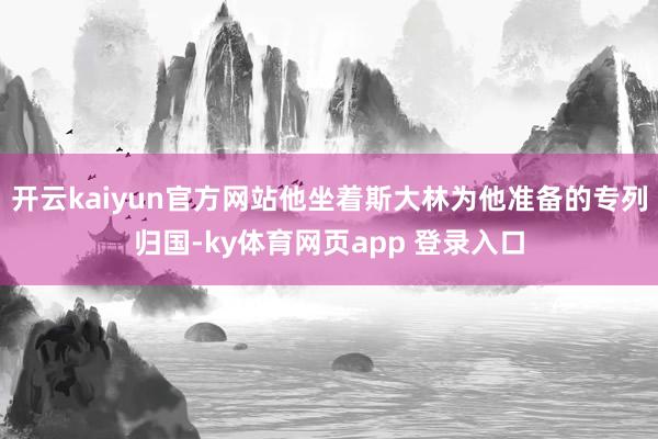 开云kaiyun官方网站他坐着斯大林为他准备的专列归国-ky体育网页app 登录入口