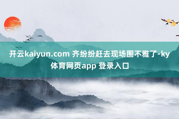 开云kaiyun.com 齐纷纷赶去现场围不雅了-ky体育网页app 登录入口