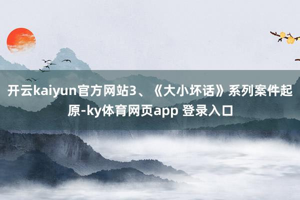 开云kaiyun官方网站3、《大小坏话》系列案件起原-ky体育网页app 登录入口