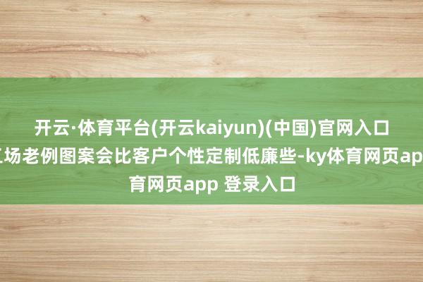 开云·体育平台(开云kaiyun)(中国)官网入口登录比如工场老例图案会比客户个性定制低廉些-ky体育网页app 登录入口