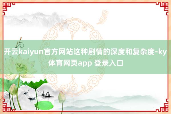 开云kaiyun官方网站这种剧情的深度和复杂度-ky体育网页app 登录入口