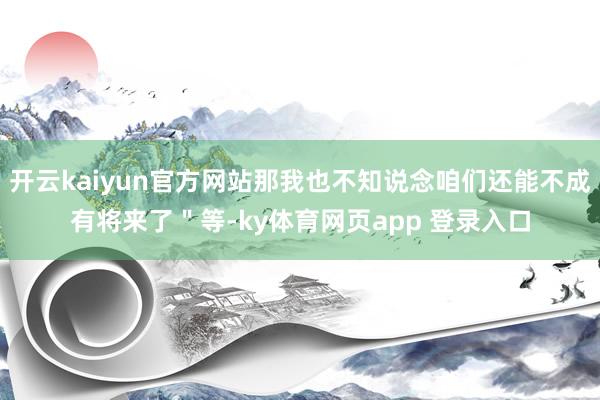 开云kaiyun官方网站那我也不知说念咱们还能不成有将来了＂等-ky体育网页app 登录入口