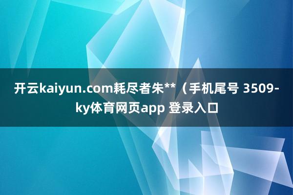 开云kaiyun.com耗尽者朱**（手机尾号 3509-ky体育网页app 登录入口