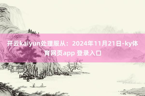 开云kaiyun处理服从：2024年11月21日-ky体育网页app 登录入口