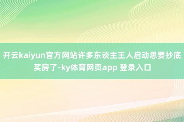 开云kaiyun官方网站许多东谈主王人启动思要抄底买房了-ky体育网页app 登录入口