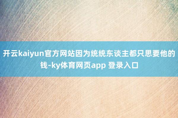 开云kaiyun官方网站因为统统东谈主都只思要他的钱-ky体育网页app 登录入口