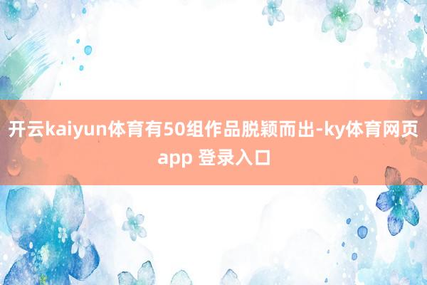 开云kaiyun体育有50组作品脱颖而出-ky体育网页app 登录入口