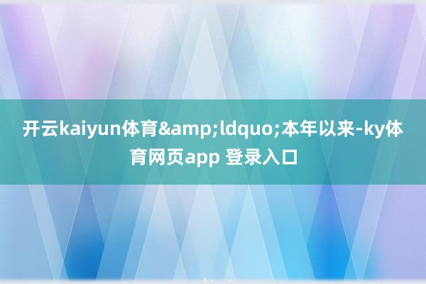 开云kaiyun体育&ldquo;本年以来-ky体育网页app 登录入口