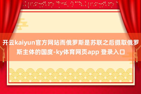 开云kaiyun官方网站而俄罗斯是苏联之后摄取俄罗斯主体的国度-ky体育网页app 登录入口