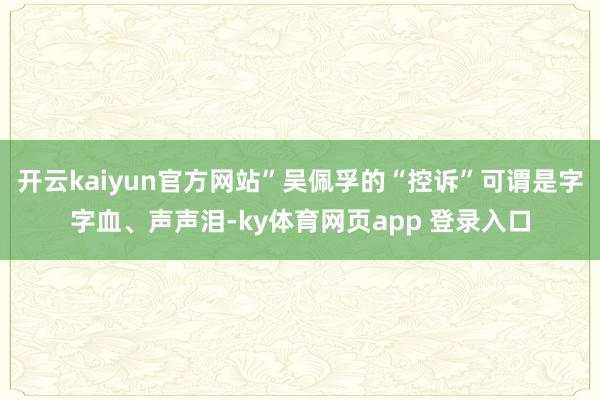 开云kaiyun官方网站”吴佩孚的“控诉”可谓是字字血、声声泪-ky体育网页app 登录入口