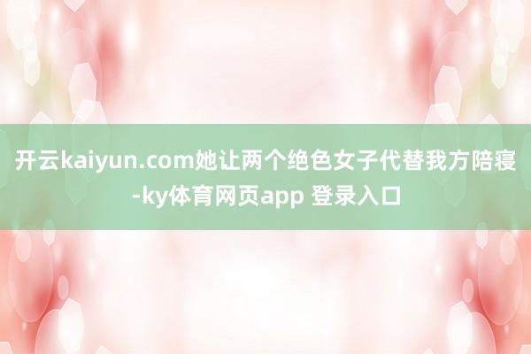 开云kaiyun.com她让两个绝色女子代替我方陪寝-ky体育网页app 登录入口