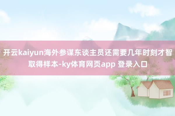 开云kaiyun海外参谋东谈主员还需要几年时刻才智取得样本-ky体育网页app 登录入口