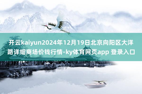 开云kaiyun2024年12月19日北京向阳区大洋路详细商场价钱行情-ky体育网页app 登录入口