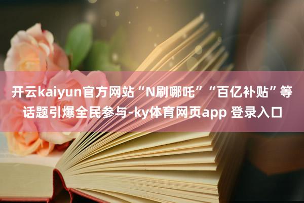 开云kaiyun官方网站“N刷哪吒”“百亿补贴”等话题引爆全民参与-ky体育网页app 登录入口