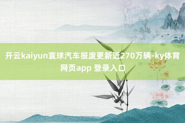 开云kaiyun寰球汽车报废更新近270万辆-ky体育网页app 登录入口