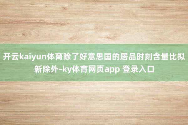 开云kaiyun体育除了好意思国的居品时刻含量比拟新除外-ky体育网页app 登录入口