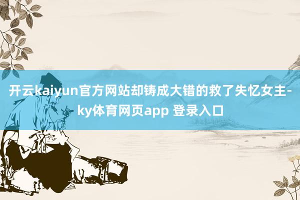 开云kaiyun官方网站却铸成大错的救了失忆女主-ky体育网页app 登录入口