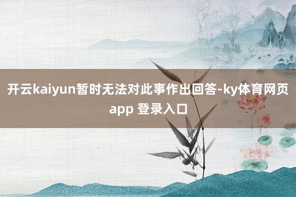 开云kaiyun暂时无法对此事作出回答-ky体育网页app 登录入口