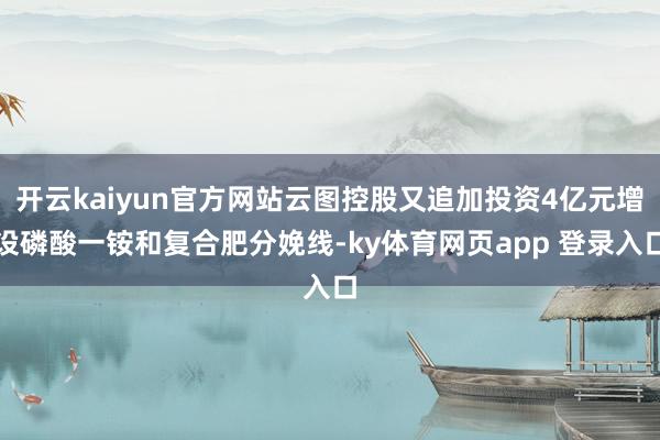 开云kaiyun官方网站云图控股又追加投资4亿元增设磷酸一铵和复合肥分娩线-ky体育网页app 登录入口