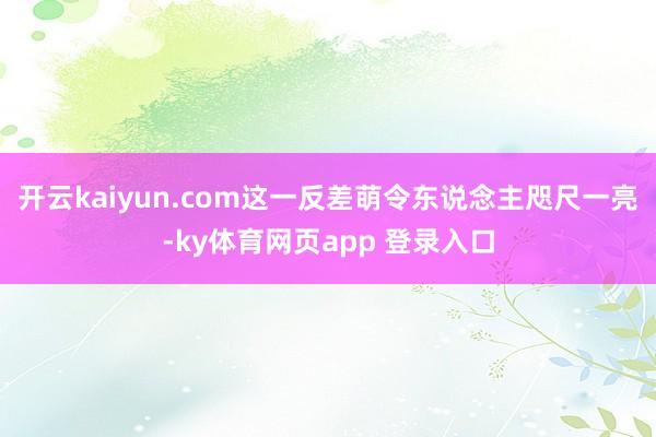 开云kaiyun.com这一反差萌令东说念主咫尺一亮-ky体育网页app 登录入口