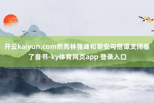 开云kaiyun.com然而林强峰和黎安勾搭谭支闭塞了音书-ky体育网页app 登录入口