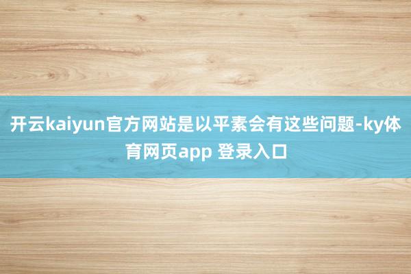 开云kaiyun官方网站是以平素会有这些问题-ky体育网页app 登录入口